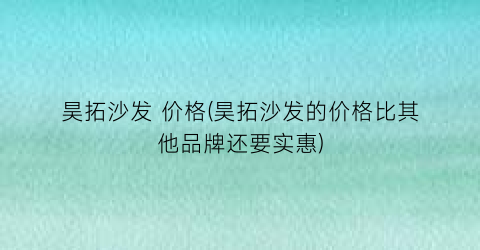 昊拓沙发 价格(昊拓沙发的价格比其他品牌还要实惠)
